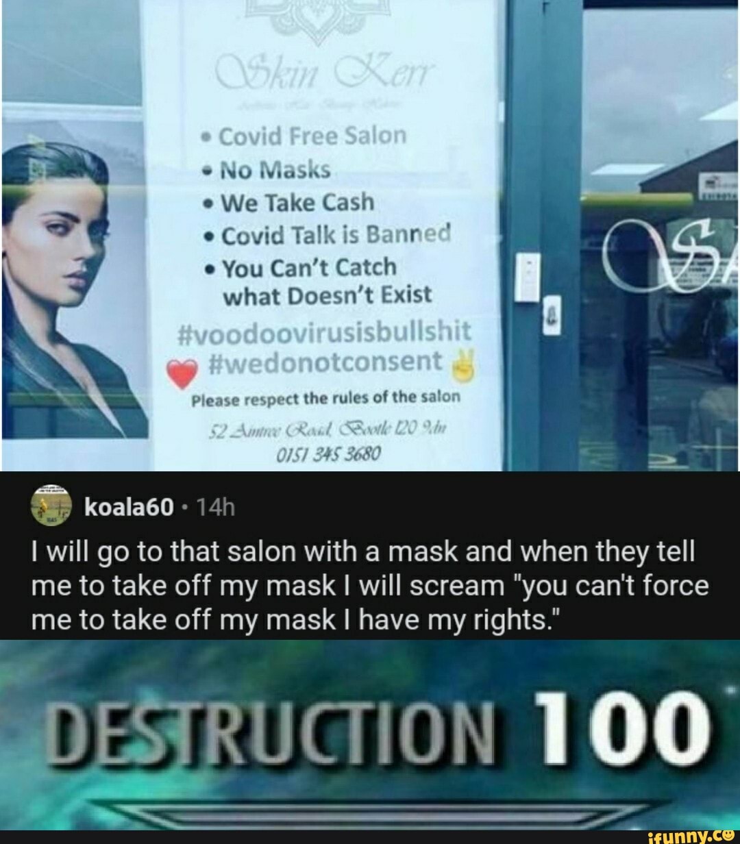 INU Wiaosnhs
We Take Cash e Covid Talk is Bann
e You Can't Catch what Doesn't Exist
Please respect the rules of the salor
OS)
koala60
I will go to that salon with a mask and when they tell me to take off my mask I will scream "you can't force me to take off my mask I have my rights."
100
DESTRUGION