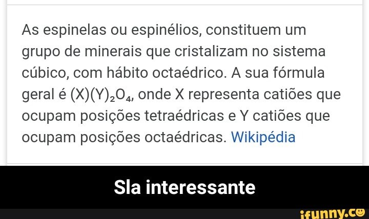 As espinelas ou espinélios, constituem um grupo de minerais que cristalizam no sistema cúbico, com hábito octaédrico. A sua fórmula geral é onde X representa catiões que ocupam posições tetraédricas e Y catiões que ocupam posições octaédricas. Wikipédia
Sla interessante - Sla interessante