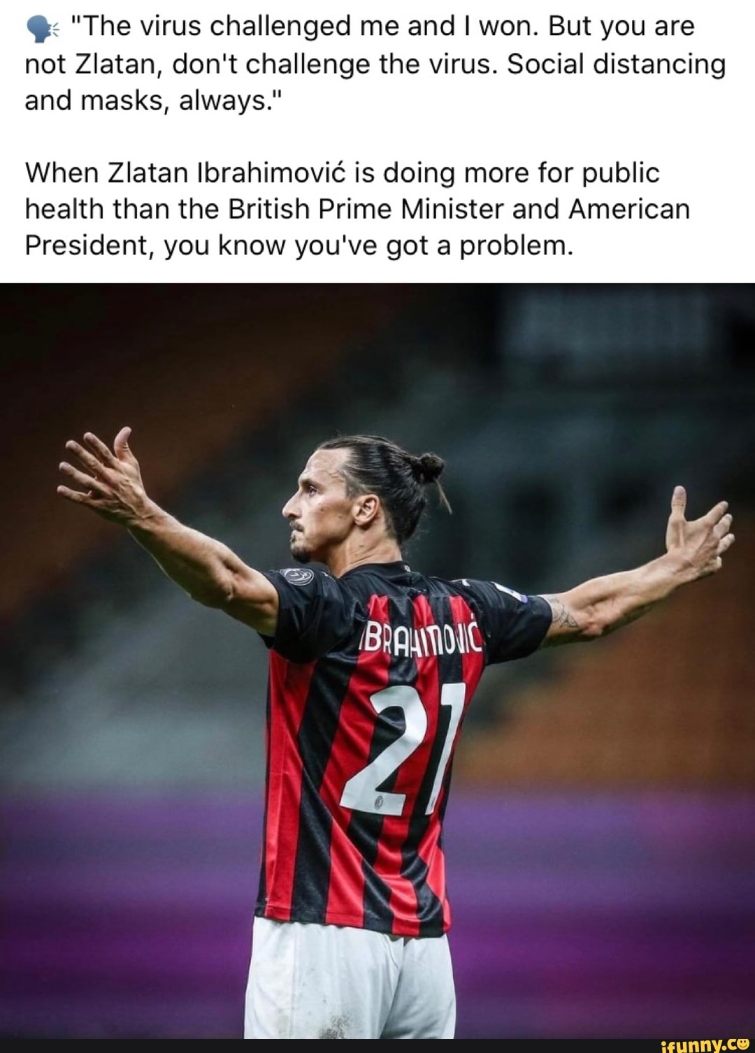 "The virus challenged me and I won. But you are not Zlatan, don't challenge the virus. Social distancing and masks, always."
When Zlatan Ibrahimovi is doing more for public health than the British Prime Minister and American
President, you know you've got a problem.