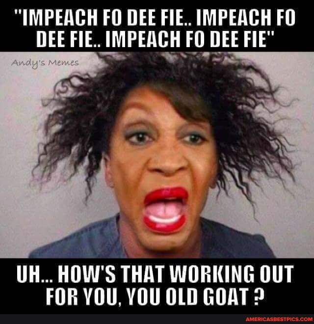 "IMPEACH FO DEE FIE.. IMPEACH FO DEE FIE. IMPEACH FO DEE FIE"
UH... HOW'S THAT WORKING OUT FOR VOU VYOUOIN GOATS
