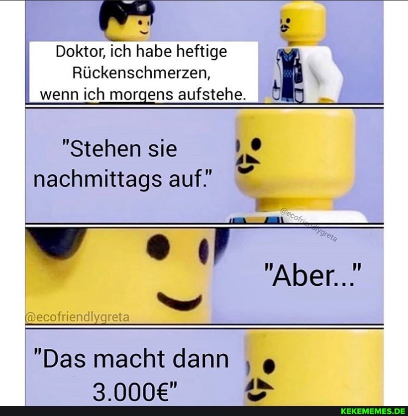 Doktor, ich habe heftige
Rückenschmerzen, wenn ich morgens aufstehe. I
"Stehen sie nachmittags auf!
Aber...
@ecofriendiyareta
"Das macht dann
AD