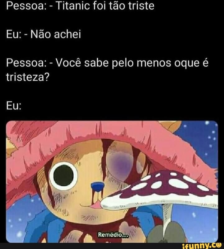 Pessoa: - Titanic foi tão triste
Eu: - Não achei
Pessoa: - Você sabe pelo menos oque é tristeza?
Eu:
Re