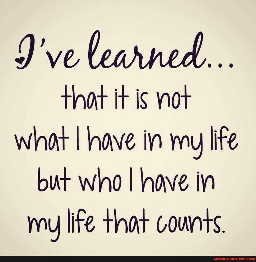 J've learned...
that it is nor what I have in ny lite but who I have in my life thar counts.