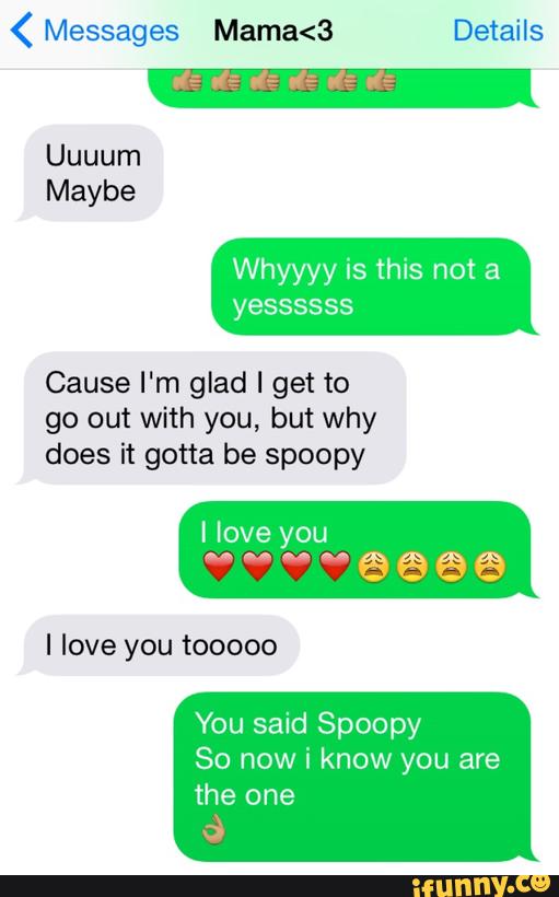 ( Messages Mama<3 Details
Whyyyy is this not a
yessssss
Cause I'm glad I get to
go out with you, but why
does it gotta be spoopy
I love you tooooo
You said Spoopy
So now i know you are
the one