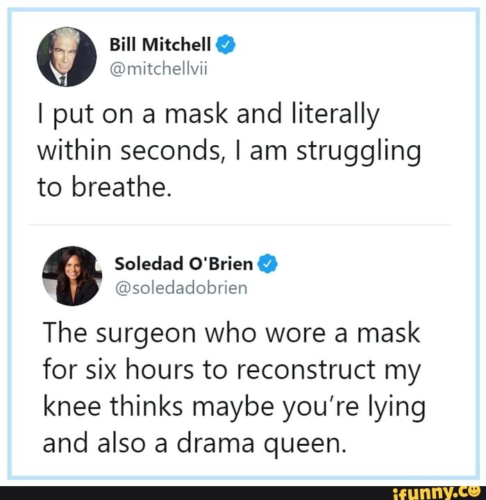 I put on a mask and literally
within seconds, I am struggling
to breathe.
Soledad O'Brien The surgeon who wore a mask
for six hours to reconstruct my
knee thinks maybe you're lying
and also a drama queen.