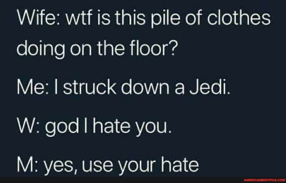 Wife: wtf is this pile of clothes doing on the floor?
Me: I struck down a Jedi.
W: god I hate you.
M: yes, use your hate