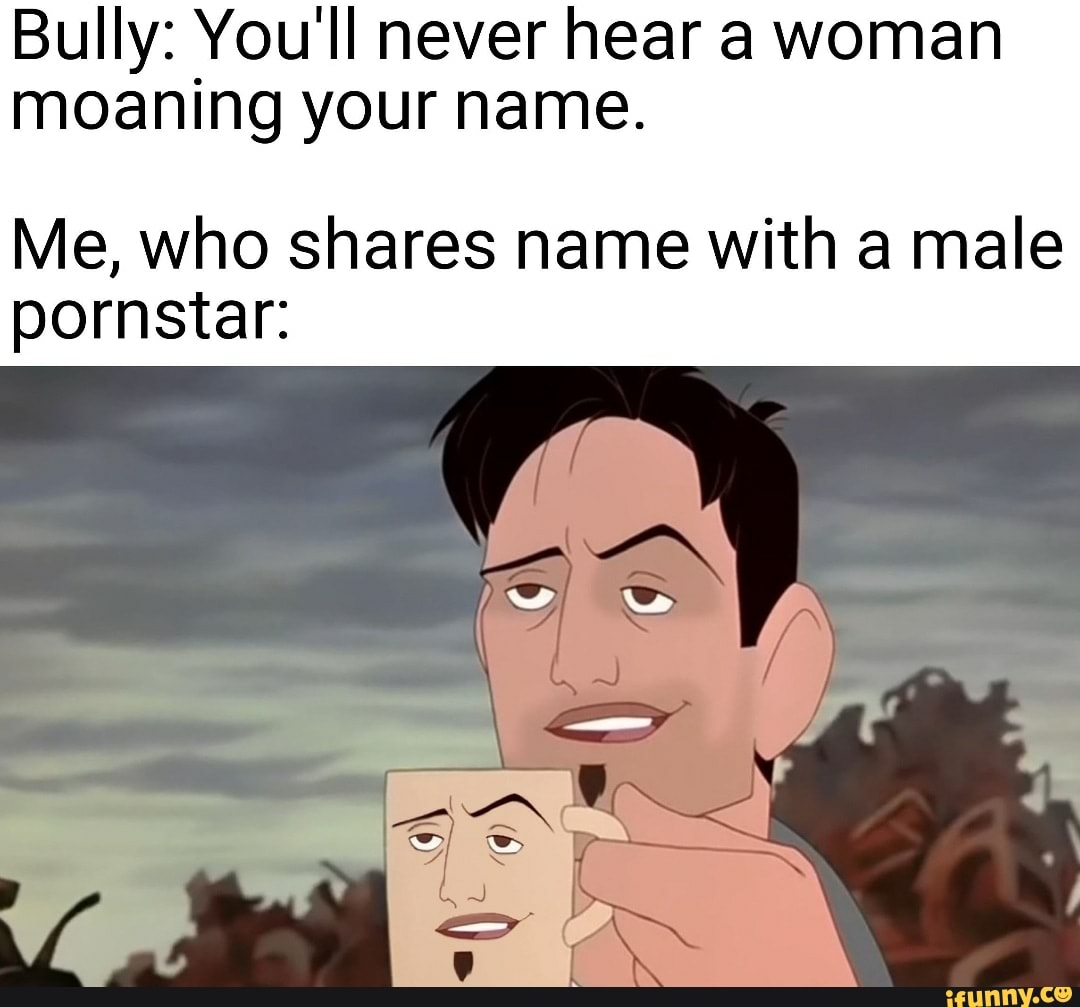 Bully: You'll never hear a woman moaning your name.
Me, who shares name with a male pornstar:
