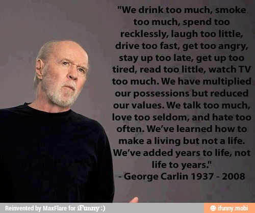 too much, spend too ¡
recklessly, laugh little, I
drive too fast, gettoo angry,
stay too late, get too
tired, read too little, watch TV
too much. We have multiplied.
our
possessions but reduced
our values. We talk too much,
love too seldom, and hate too
often. We've learned how to
make a living but nota life.
We've added years to life, not
life to years."
George Carlin 1937
2008