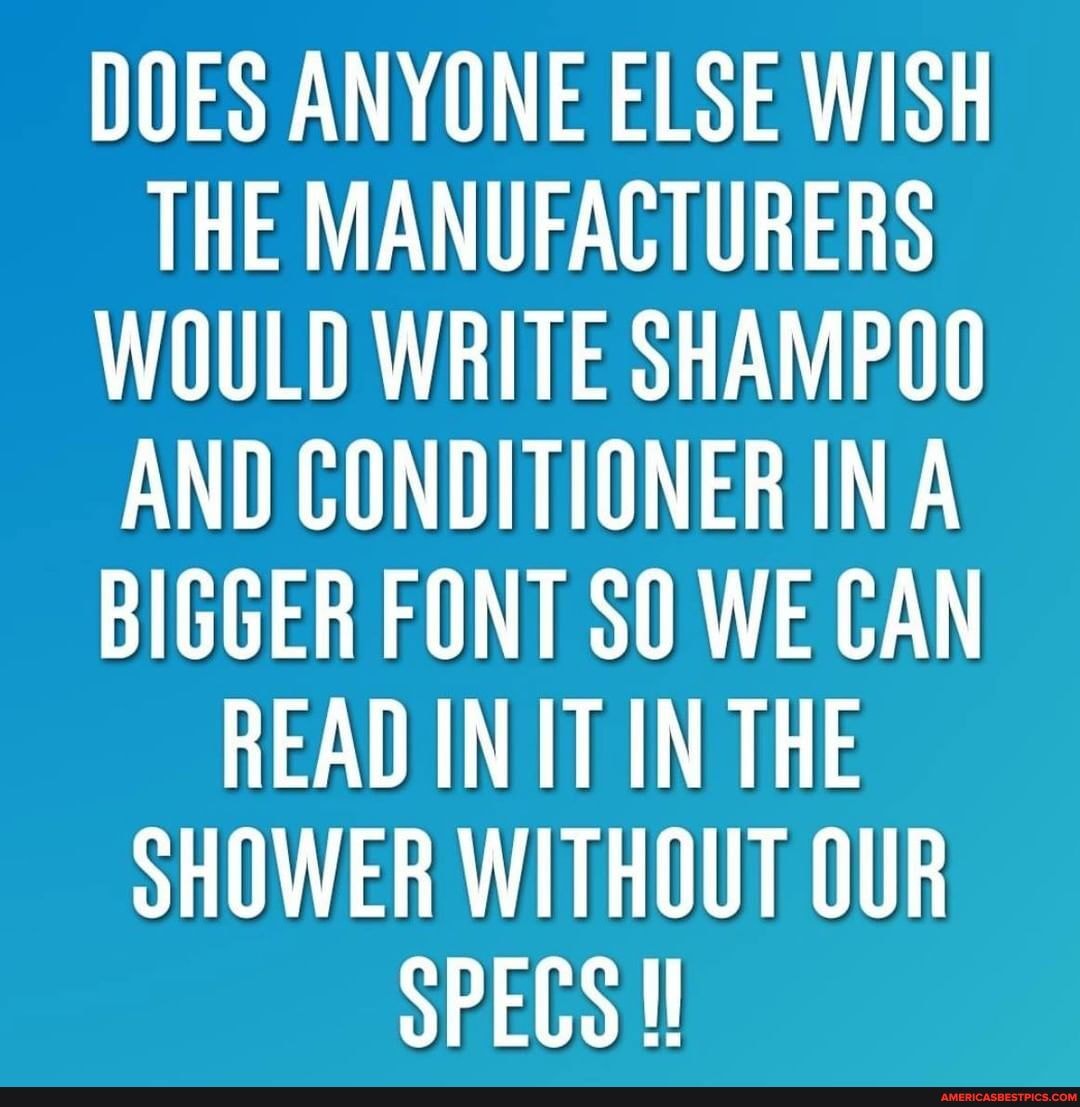 DOES ANYONE ELSE WISH THE MANUFACTURERS WOULD WRITE SHAMPOO AND CONDITIONER INA BIGGER FONT SO WE CAN READ INIT IN THE SHOWER WITHOUT OUR SPECS