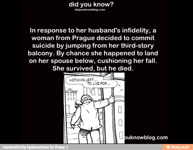 In response to her husband's infidelity, a
woman from Prague decided to commit
suicide by jumping from her third-story
balcony. By chance she happened to land
on her spouse below, cushioning her fall.
She survived, but he died.
adas AR