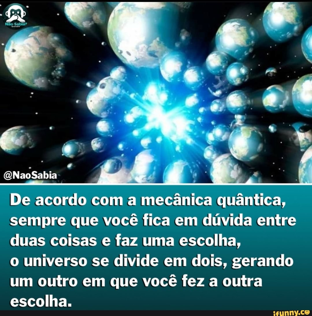 De acordo com a mecânica quântica, sempre que você fica em dúvida entre duas coisas e faz uma escolha,
o universo se divide em dois, gerando um outro em que você fez a outra escolha.