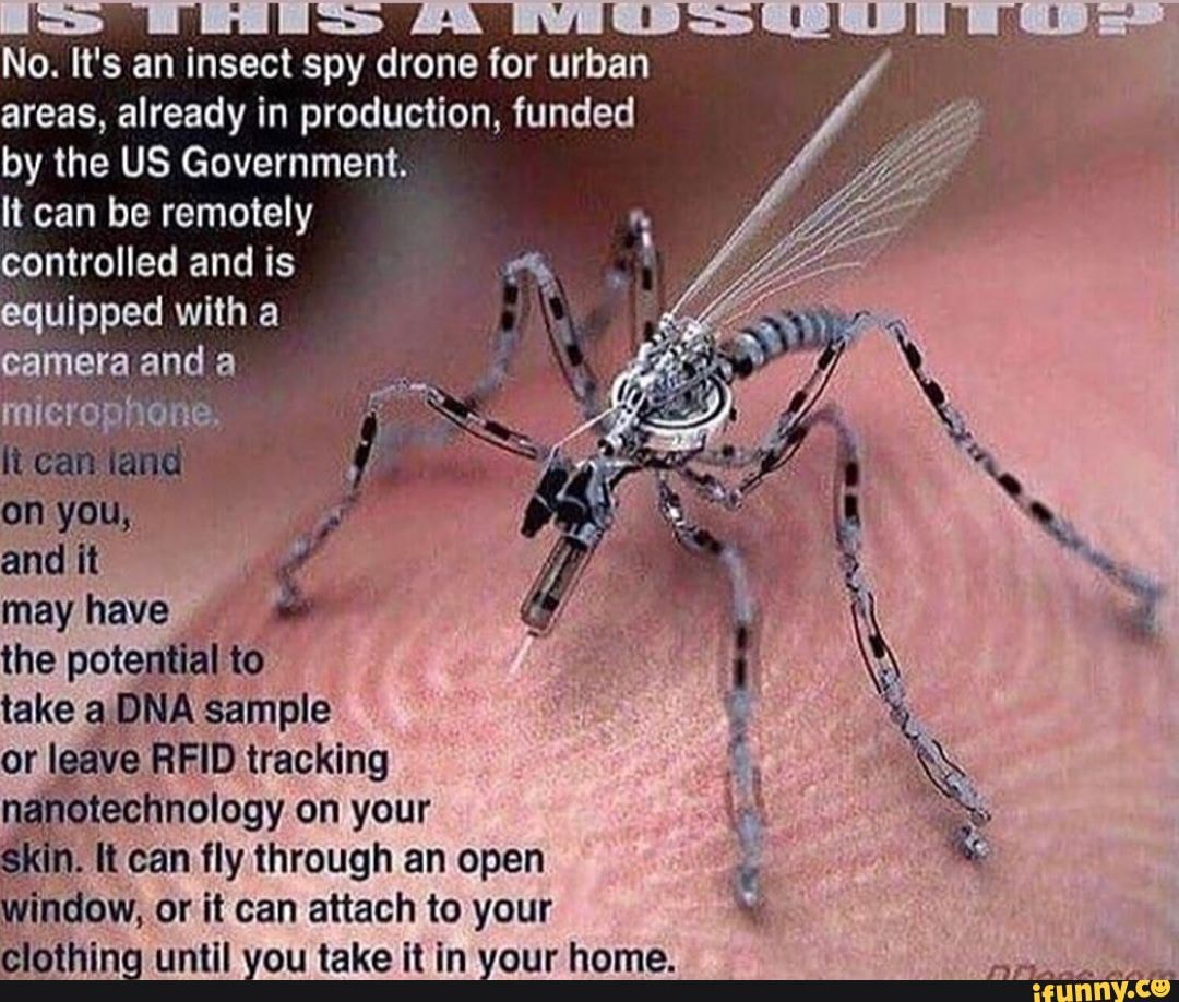 No. It's an insect spy drone for urban
areas, already in production, funded by the US Government.
It can be remotely controlled and is
uipped with a and a
the potential to take a) DNA Sample or leave RFID tracking on your
{t can fly through an open or it can attach to your