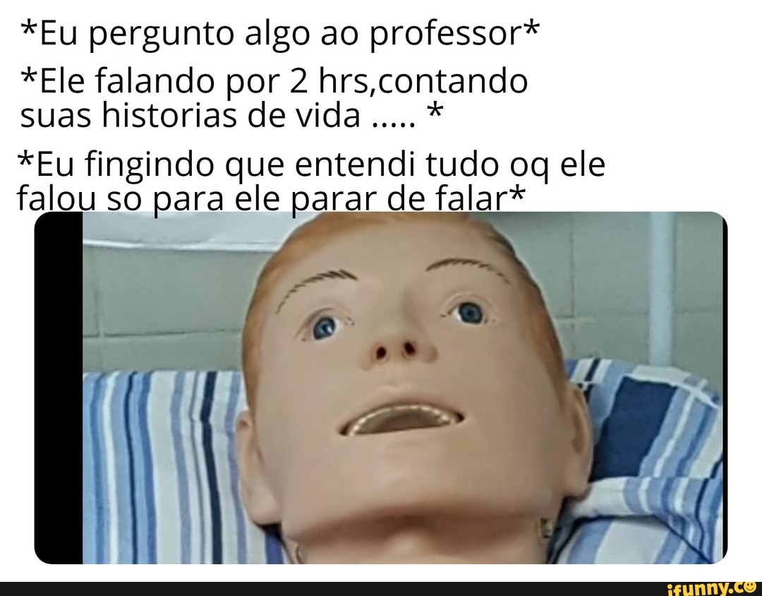 *Eu pergunto algo ao professor*
*Ele falando por 2 hrs,contando
suas historias de vida
*Eu fingindo que entendi tudo og ele
falou so para ele parar de falar*