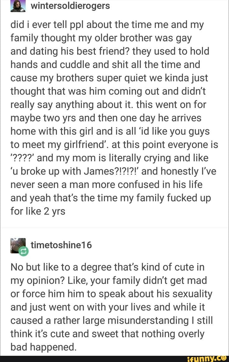 did i ever tell pp! about the time me and my family thought my older brother was gay and dating his best friend? they used to hold hands and cuddle and shit all the time and cause my brothers super quiet we kinda just thought that was him coming out and didn't really say anything about it. this went on for maybe two yrs and then one day he arrives home with this girl and is all 'id like you guys to meet my girlfriend'. at this point everyone is
222?' and my mom is literally crying and like
never seen a man more confused in his life and yeah that's the time my family fucked up for like 2 yrs
No but like to a degree that's kind of cute in my opinion? Like, your family didn't get mad or force him him to speak about his sexuality and just went on with your lives and while it caused a rather large misunderstanding I I still think it's cute and sweet that nothing overly bad happened.