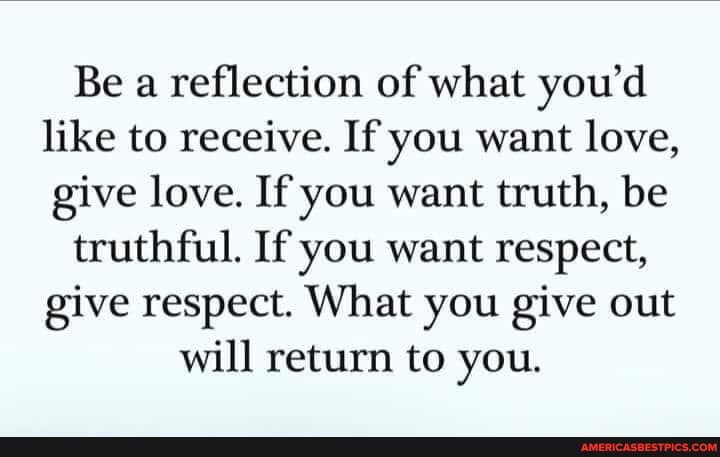 Be a reflection of what you'd like to receive. If you want love, give love. If you want truth, be
truthful. If you want respect, give respect. What you give out
will return to you.