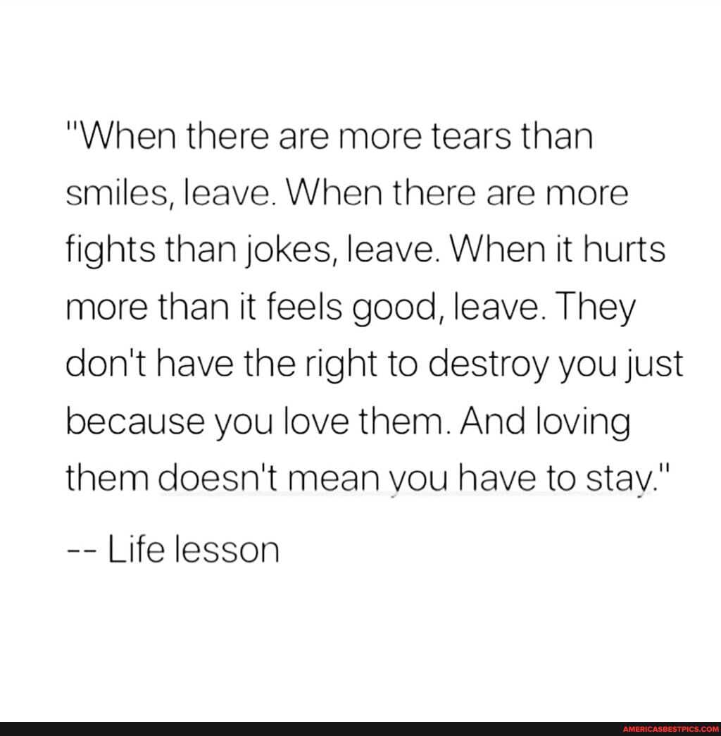 "When there are more tears than smiles, leave. When there are more fights than jokes, leave. When it hurts more than it feels good, leave. They don't have the right to destroy you just because you love them. And loving them doesn't mean you have to stay."
Life lesson