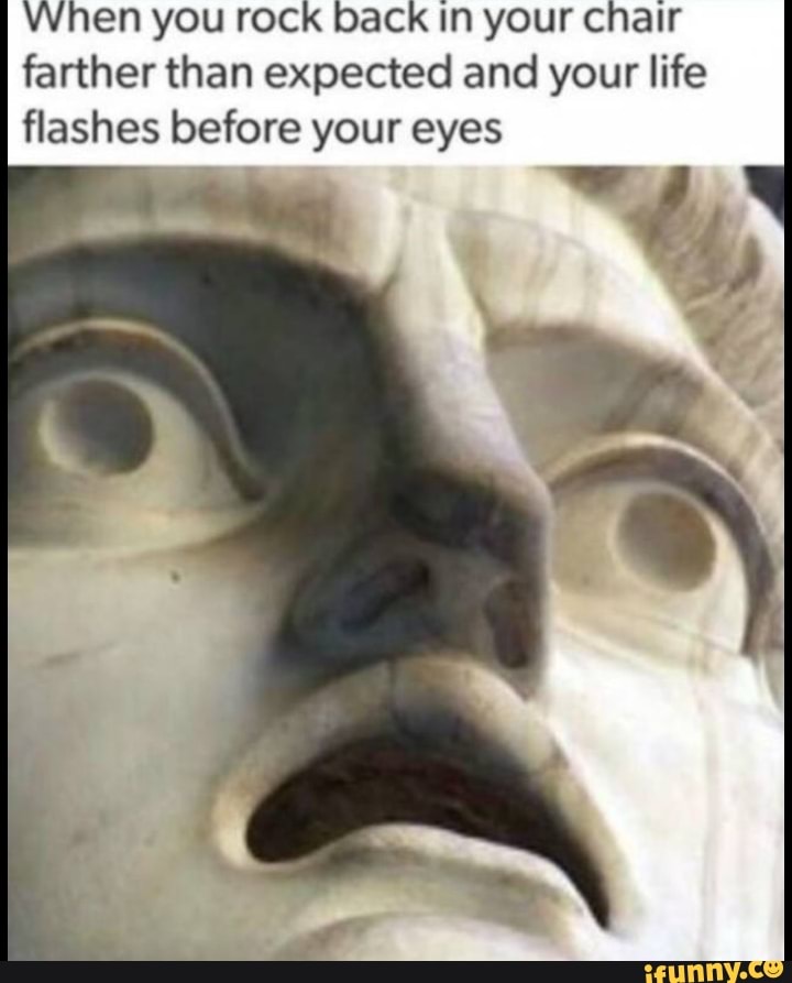 When you rock back In your chair
farther than expected and your life
flashes before your eyes