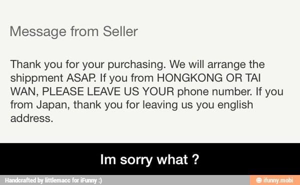 Message from Seller
Thank you for your purchasing. We will arrange the
shippment ASAP. If you from HONGKONG OR TAI
WAN, PLEASE LEAVE US YOUR phone number. If you
from Japan, thank you for leaving us you english
address.
Im sorry what - Im sorry what ?