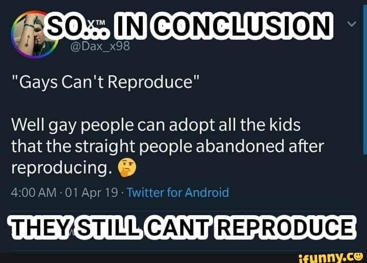 INICONCLUSION
@Dax_x98
"Gays Can't Reproduce"
Well gay people can adopt all the kids that the straight people abandoned after reproducing.
CANT REPRODUCE
AM -01 Apr 19 - Twitter for Android