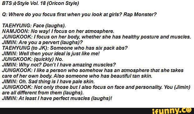 ETS *5:er Val. 1s (Oricon Style)
a.- Where do you mus first when you look at girls? Rap Monster»
TA EHYUNG: Face (laughs).
NAMJOON: Na way! Haws ºn her atmosphere.
.IUNGKOOK: [focus ºn her bºdy, whethershe has healthy posture and muscles.
JIMIN: Are you a pervert (laughs)?
TAEHYUNG (m JK): Someone who has six pack ans?
JIMIN: Well men your ideal isjust like me!
JUNGKOOK: (quickly) No.
JIMIN: Why nm? Don't I have amazing muscles?
JUNGKOOK: [like a person who somehºw has an atmosphere xhaxshe takes
care ofhel own body. Also someone who has beautiful ran skin.
.IlMlN: on. Sad thing is I have pale skin.
JUNGKOOK: Nox only those but I also locus nn me and personality. Yau (Jimin)
are all diflerem 1mm men. (laughs).
JIMIN: A: least I have perfect muscles (laughs)!