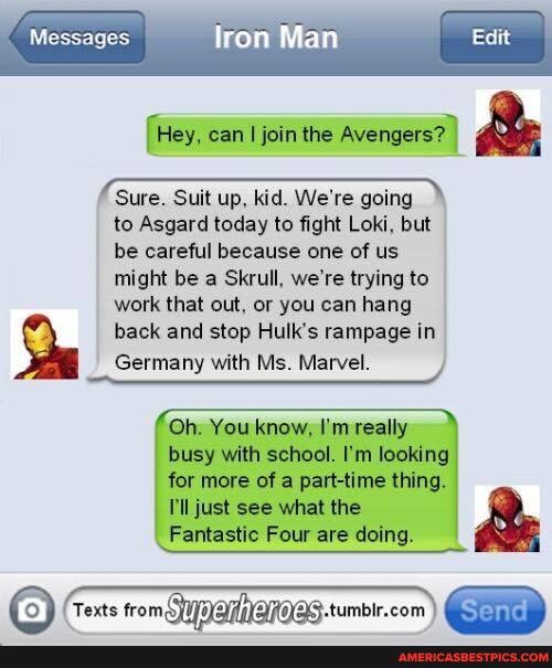 Messages
Man
{Hey, can I join the Avengers? I
Sure. Suit up, kid. We're going to Asgard today to fight Loki, but be careful because one of us might be a Skrull, we're trying to work that out, or you can hang
back and stop Hulk's rampage in
Germany with Ms. Marvel.
Oh. You know, I'm really busy with school. I'm looking
for more of a part-time thing.
'll just see what the
Fantastic Four are doing.
Texts from NQROQS.