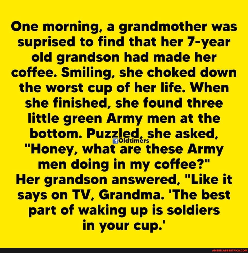 One morning, a grandmother was suprised to find that her 7-year old grandson had made her coffee. Smiling, she choked down the worst cup of her life. When she finished, she found three little green Army men at the bottom. Puzzled, she asked,
"Honey, what are these Army men doing in my coffee?"
Her grandson answered, "Like it says on TV, Grandma. 'The best part of waking up is soldiers in your cup.'