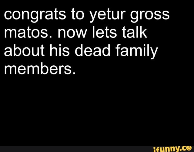 congrats to yetur gross
matos. now lets talk
about his dead family
members.