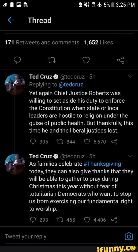 Ea
Thread
171 and comments 1,652 thes
Ted Cruz @ @tedcruz
Replying to @tedcruz
Yet again Chief Justice Roberts was willing to set aside his duty to enforce the Constitution when state or local leaders are hostile to religion under the guise of public health. But thankfully, this time he and the liberal justices lost.
305 tl 3844 6670
Ted Cruz @ @tederuz
As families celebrate #Thanksgiving today, they can also give thanks that they will be able to gather to pray during
Christmas this year without fear of totalitarian Democrats who want to stop us from exercising our fundamental right to worship.
23 1465 4406
Tweet your reply