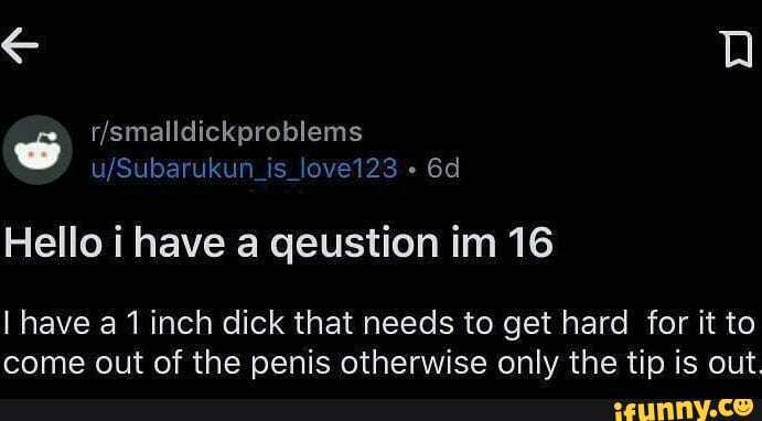 un_is_love123
Hello i have a qeustion im 16
I have a 1 inch dick that needs to get hard for it to come out of the penis otherwise only the tip is out.
