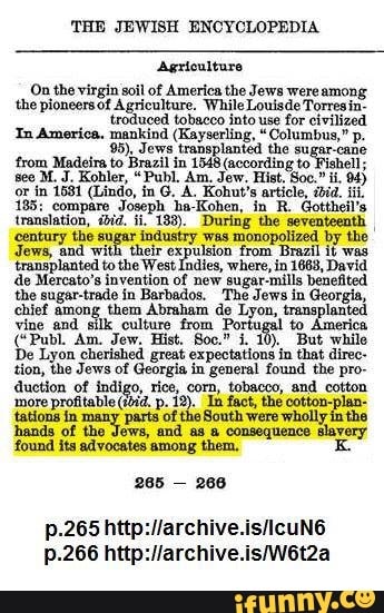'THE JEWISH ENCYCLOPEDIA
Agriculture
On the virgin soil of America the Jews wereamong
the pioneers of Agriculture. Louisde Torresin-
troduced tobacco into use for civilized
In America. mankind (Kayserling, "Columbus," p.
95). Jews transplanted the sugar-cane
from Madeira to Brazil in 1548 (according to Fishell;
or in 1581 (Lindo, in G. A. Kohut's article, ibid.
185: compare Joseph ha-Kohen, in R. Gottheil's
translation, iid.
183). During the seventeenth
century the sugar industry was monopolized by the
Gem
od will Geet
Bana
mas
transplanted to the West Indies, where, in 1663, David
de Mercato's invention of new sugar-mills benefited
the sugar-trade in Barbados. The Jews in Georgia,
chief among them Abraham de Lyon, transplanted
vine end silk culture from Portugal to America
De Lyon cherished great expectations in that direc-
tion, the Jews of Georgia in general found the pro-
duction of indigo, rice, corn, tobacco, and cotton
more profitable (tid. p. 12). In fact, the cotton-plan-
tations in many parts of the South were wholly in the
hands of the Jews, and as a consequence slavery
found its advocates among them, E
265
266
p.265 http://archive.