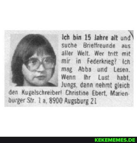 ich bin 15 lahre alt und\
suche Brieffreunde aus
aller Welt. Wer trtt mit
mir in Federkrieg? Ich
mag Abba und Lesen,
Wenn Ihr Lust habt,
Jungs, dann nehmt gleich
den Kugelschreiber! Christine Ebert, Marien- burger Str. a, 8900 Augsburg 21