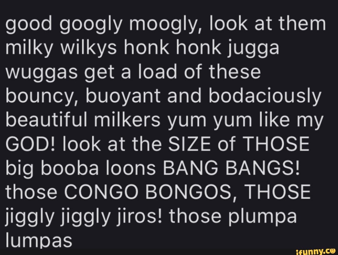 Good googly moogly, look at them milky wilkys honk honk jugga wuggas get a  load of