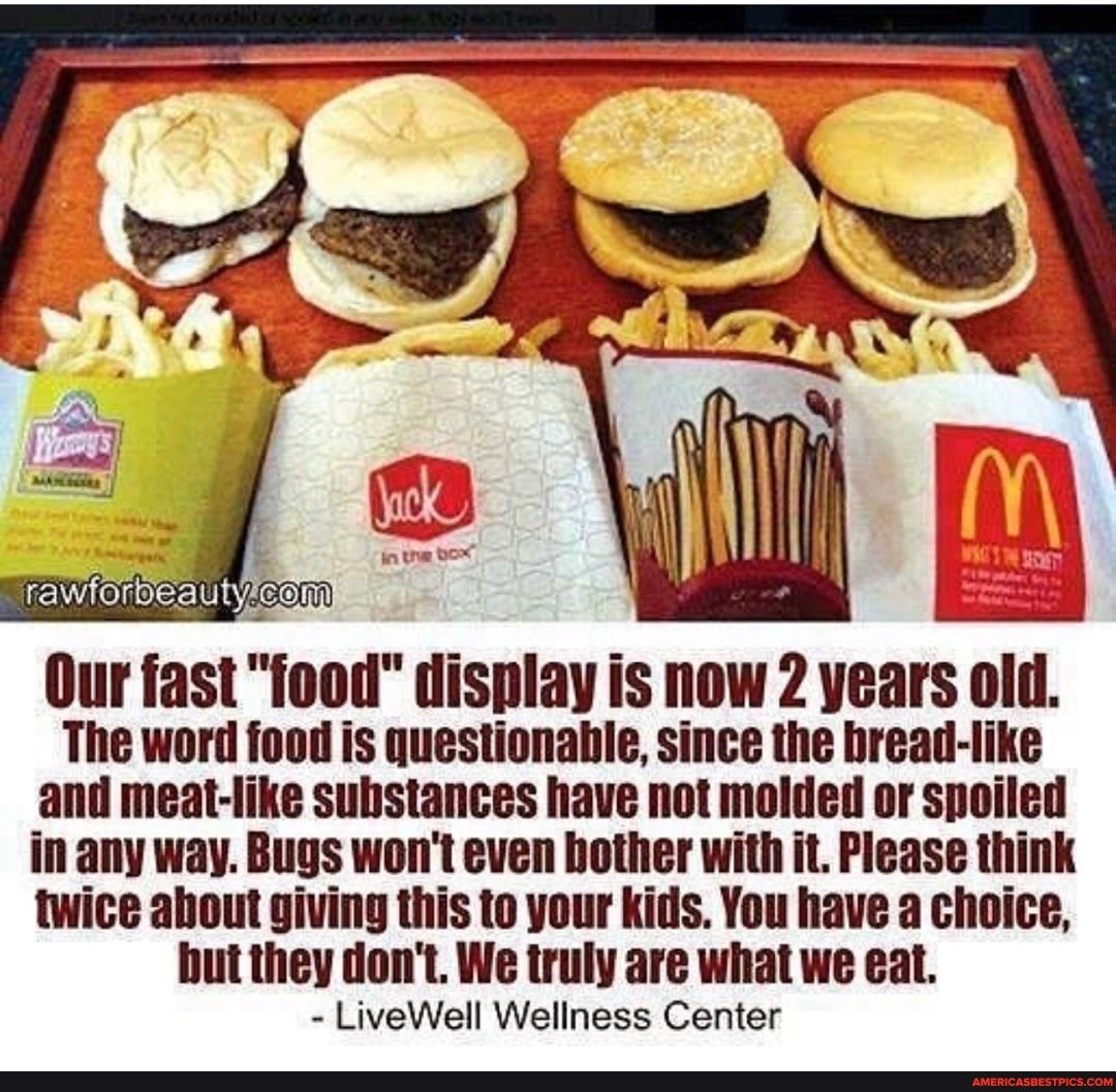 Our fast "jood" display is now 2 years old.
The word food is questionable, since the bread-like and meat-like substances have not molded or spoiled in any way. Bugs won't even bother with it. Please think twice about giving this to your kids. You have a choice, but they don't. We truly are what we eat.
- LiveWell Wellness Center