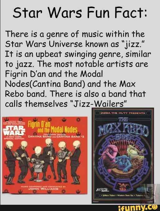Star Wars Fun Fact:
There is a genre of music within the
Star Wars Universe known as "jizz."
It is an upbeat swinging genre, similar to jazz. The most notable artists are
Figrin D'an and the Modal
Band) and the Max
Rebo band. There is also a band that calls themselves "Jizz-Wailers"
Se