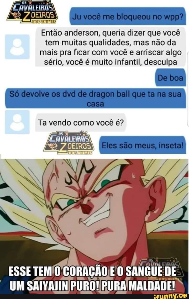 você me bloqueou no wpp?
VALEIROS!
Então anderson, a dizer que você tem muitas qualidades, mas não da mais pra sério, ficar você com você muito e arriscar infantil, algo desculpa I sério, você é multo Infantil, desculpa
De boa
devolve os dyel de ciragon ball que ta na sua casa
Eles sao meus, inseta
Ta vendo como você é?
ESSE
UM SAIVAJIN PURO! PURA MALDADE!
DE