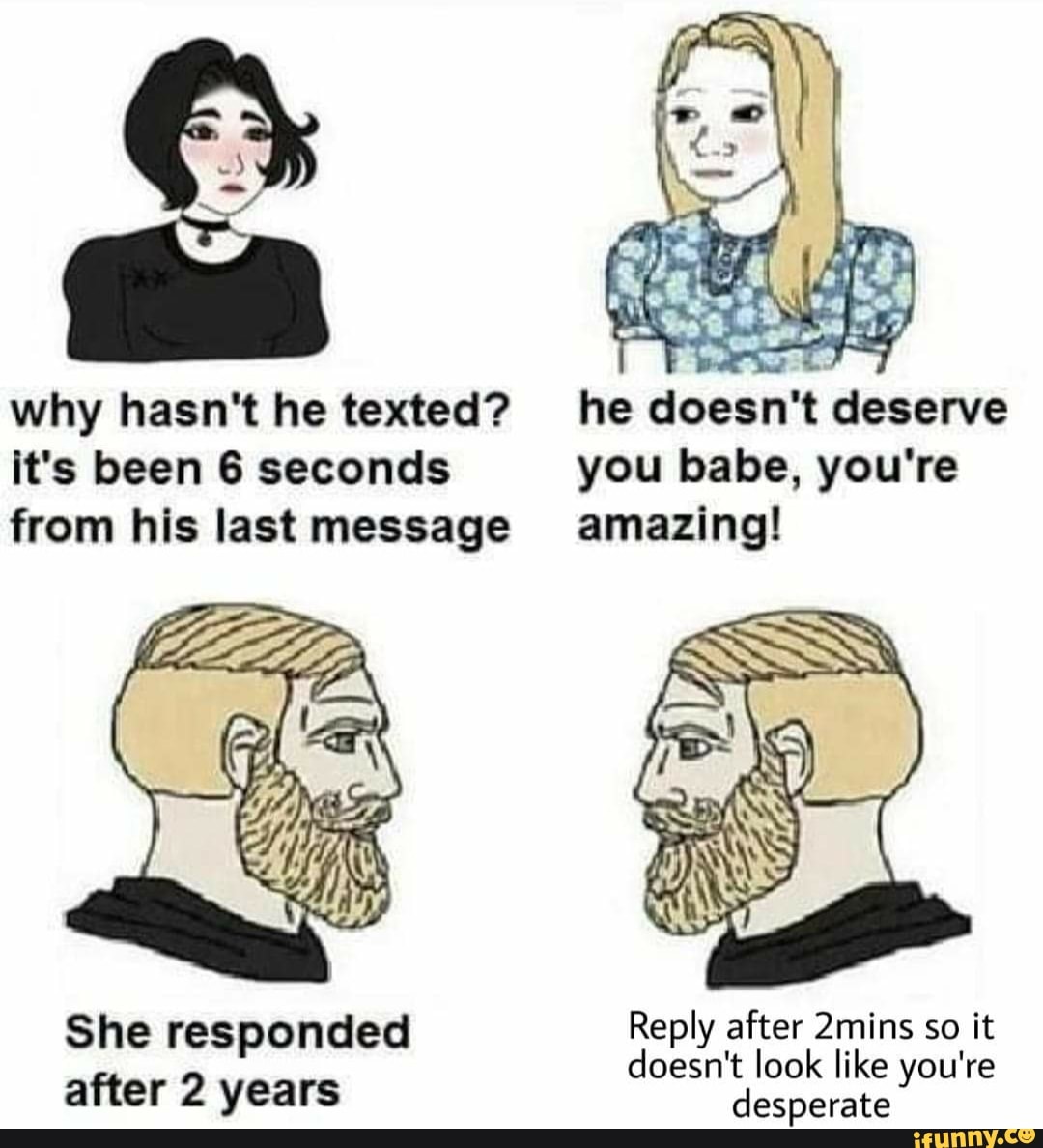 why hasn't he texted? he doesn't deserve it's been 6 seconds you babe, you're from his last message amazing!
She responded Reply after like 2mins so it you're joesn't look like you're after 2 years desperate