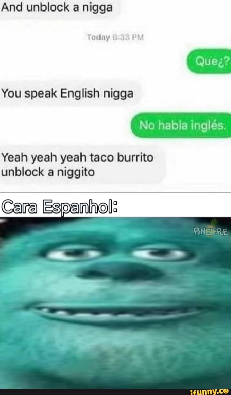 And unblock a nigga
Today 6:33
PM
You speak English nigga
Yeah yeah yeah taco burrito
unblock a niggito