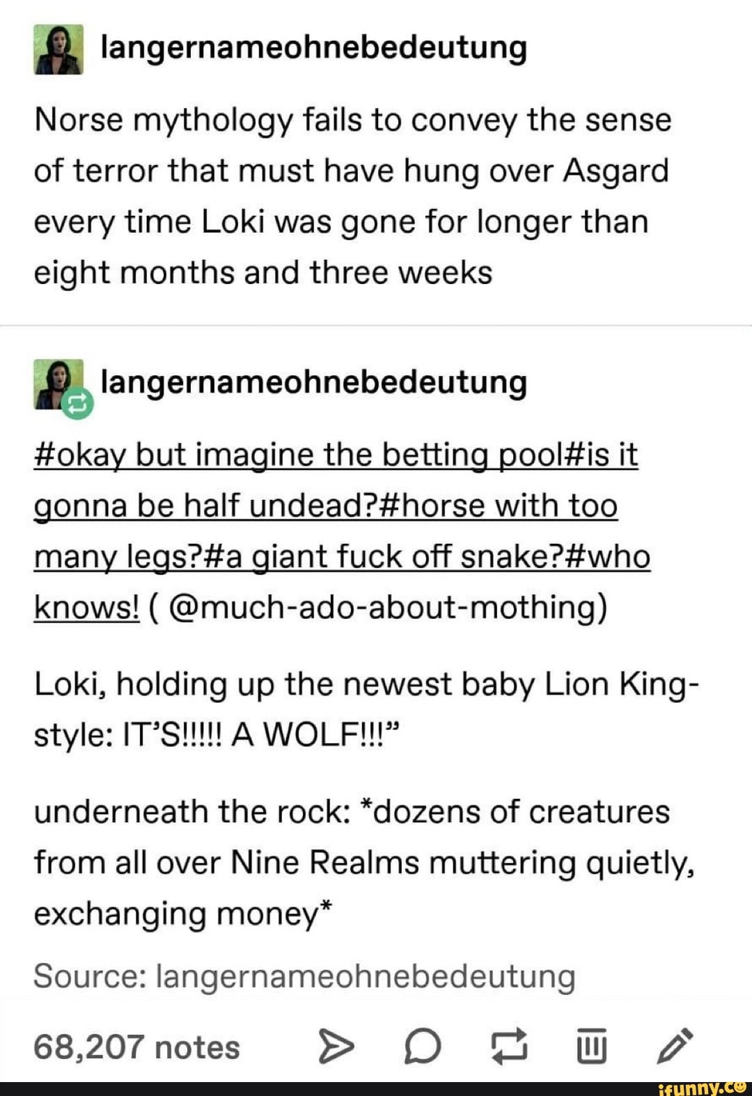 langernameohnebedeutung
Norse mythology fails to convey the sense of terror that must have hung over Asgard every time Loki was gone for longer than eight months and three weeks
langern
ameohnebecdeutung
#okay but imagine the betting it gonna be half with too many giant fuck off
knows! ( @much-ado-about-mothing)
Loki, holding up the newest baby Lion King-
underneath the rock: *dozens of creatures from all over Nine Realms muttering quietly, exchanging money*
Source: langernameohnebedeutung
68,207 notes >
