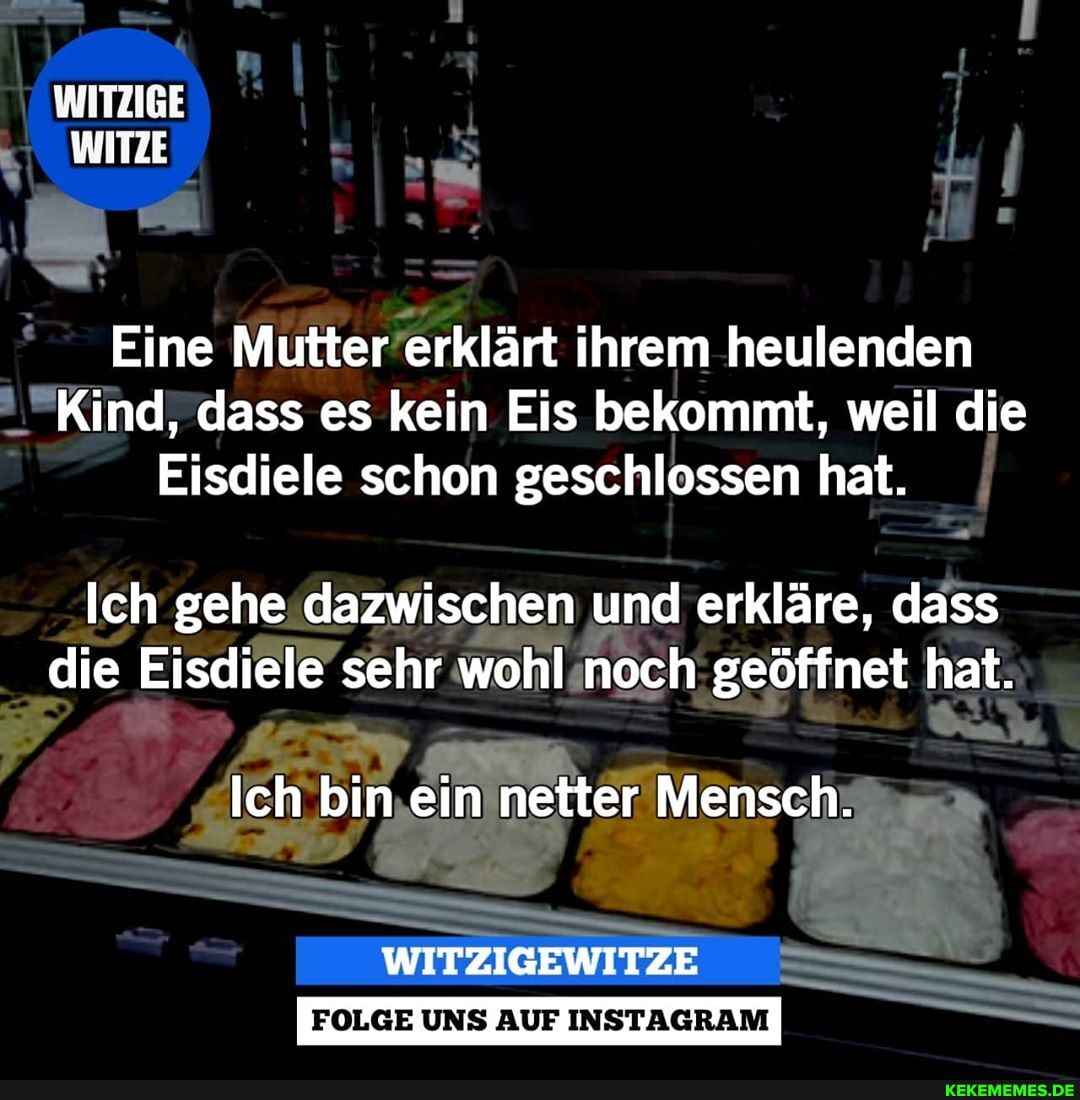 WITZIGE WITZE
Eine Mutter erklärt ihrem heulenden
Kind, dass es kein Eis bekommt, weil die
Eisdiele schon geschlossen hat.
Ich gehe dazwischen und erkläre, dass die Eisdiele sehr wohl noch geöffnet hat.
Ich bin ein netter er Mensch.
FOLGE UNS AUF INSTAGRAM