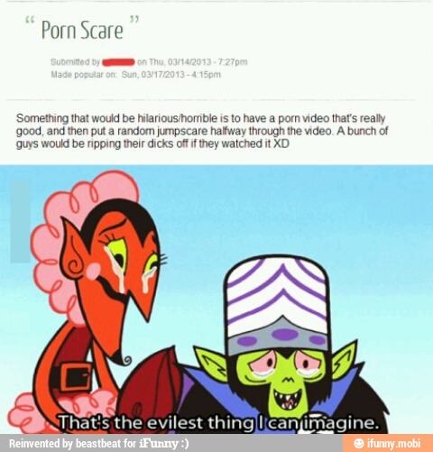 'Something that would be hilariousihorrible is to have a pom video that's really
'good, and then put a random jumpscare halfway through the video. A bunch of
'Guys would be nipping their dicks off i they watched it XD