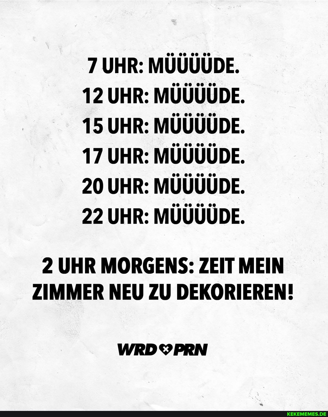 7 UHR: DIE,
12 UHR: 00 DIE,
15 UHR: DIE,
17 UHR: DE,
20 UHR: DIE,
22 UHR: DIE,
2 UHR MORGENS: ZEIT MEIN ZIMMER NEU ZU DEKORIEREN!
WRDYPRN