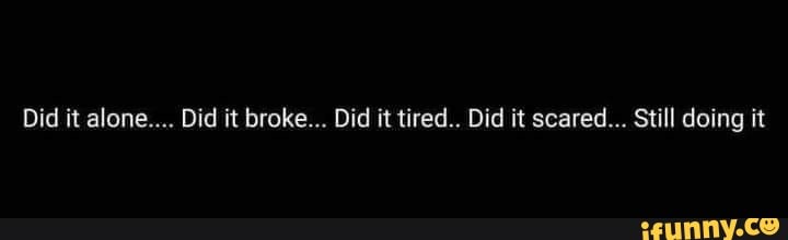 Did it alone... Did it broke... Did it tired.. Did it scared... Still doing it