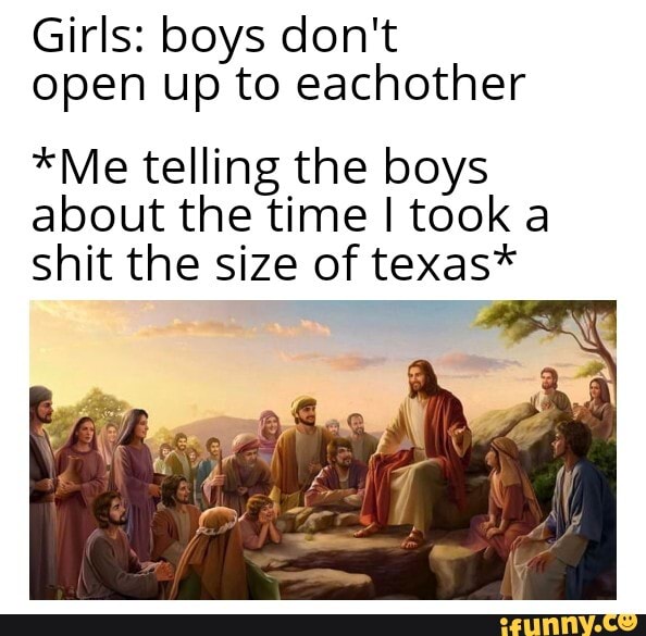 Girls: boys don't open up to eachother
*Me telling the boys about the time took a shit the size of texas*