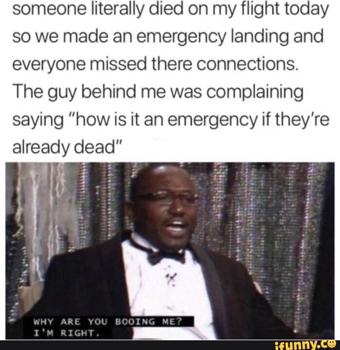 someone literally died on my flight today
so we made an emergency landing and
everyone missed there connections.
The guy behind me was complaining
saying "how is it an emergency if they're
already dead