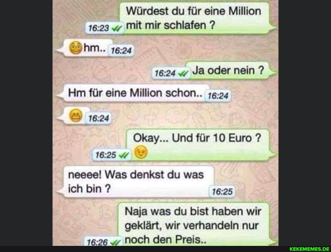 Würdest du für eine Million mit mir schlafen ?
Ja oder nein ?
hm..
Hm für eine Million schon..
16.24
Okay... Und für 10 Euro ?
16.25 neeee! Was denkst du was ich bin ?
Naja was du bist haben wir geklärt, wir verhandeln nur
16.26 noch den Preis..