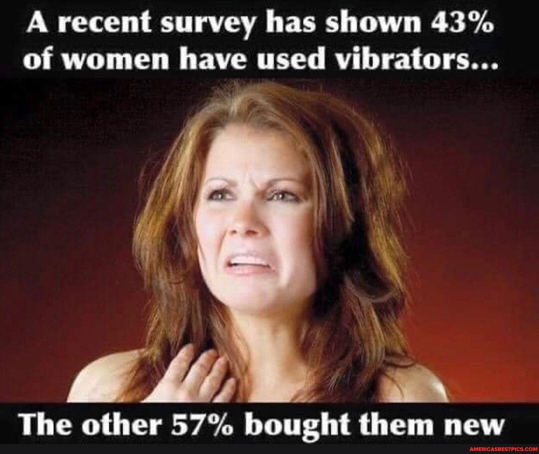 A recent survey has shown 43 of women have used vibrators... The other 57 bought them new