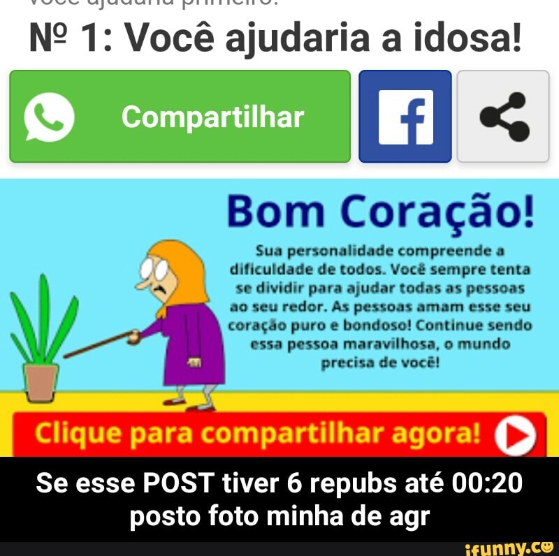 Vocé ajudaria a idosa!
Bom Coração!
Sua personalidade compreende a
dificuldade de todos. Você sempre tenta
AA se dividir para ajudar todas as pessoas
1
à
ao seu redor. As pessoas amam esse seu
coração puro e bondoso! Continue sendo
ae essa pessoa maravilhosa, o mundo
precisa de vocé!
Clique para compartilhar agora!
Se esse POST tiver 6 repubs até 00:20
posto foto minha de agr - Se esse POST tiver 6 repubs até 00:20 posto foto minha de agr