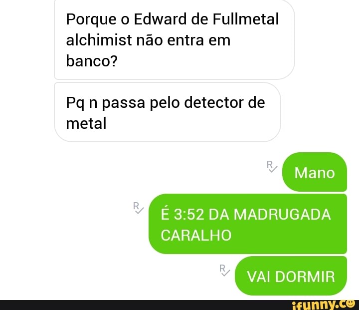 Porque o Edward de Fullmetal
alchimist não entra em
banco?
Pq n passa pelo detector de
metal
É 3:52 DA MADRUGADA
CARALHO
MM