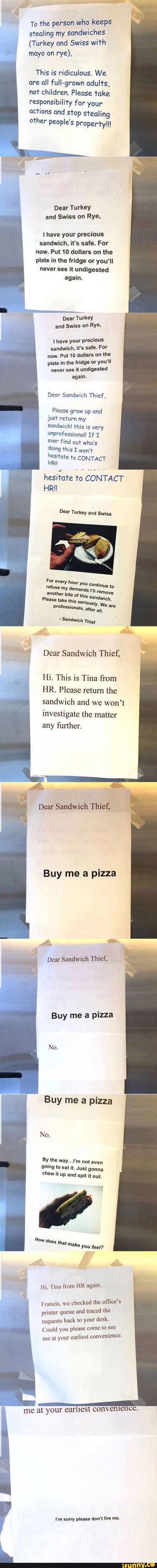 e;.
To the person who keeps
stealing my Sandwiches
(Turkey and Swiss with
"' '
mayo on rye),
This is ridiculous. We
are all fuIl-grown adulfs,
not children. Please take
responsibility for your
actions and stop sTealing
other- people's property!!!
&
Dear Turkey
and Swiss on Rye.
I have your precious
sandwich. it's safe. For
now. Put 10 dollars on the
plate in the fridge or you‘ll
never see it undigested
again.