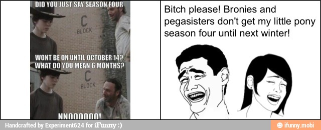 4
WONT BEON UNTIL OCTOBER 142
WHAT DO YOU MEAN G MONTHS?
Bitch please! Bronies and
pegasisters don't get my little pony
season four until next winter!